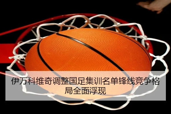 伊万科维奇调整国足集训名单锋线竞争格局全面浮现